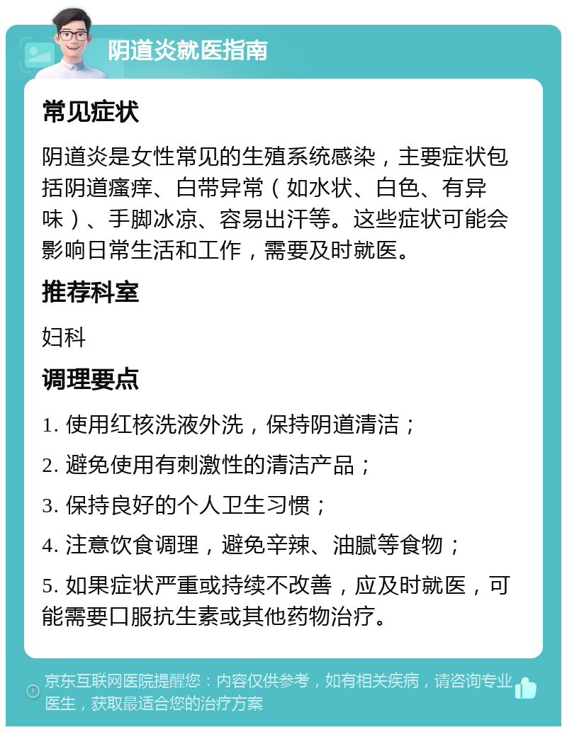 阴道炎就医指南 常见症状 阴道炎是女性常见的生殖系统感染，主要症状包括阴道瘙痒、白带异常（如水状、白色、有异味）、手脚冰凉、容易出汗等。这些症状可能会影响日常生活和工作，需要及时就医。 推荐科室 妇科 调理要点 1. 使用红核洗液外洗，保持阴道清洁； 2. 避免使用有刺激性的清洁产品； 3. 保持良好的个人卫生习惯； 4. 注意饮食调理，避免辛辣、油腻等食物； 5. 如果症状严重或持续不改善，应及时就医，可能需要口服抗生素或其他药物治疗。