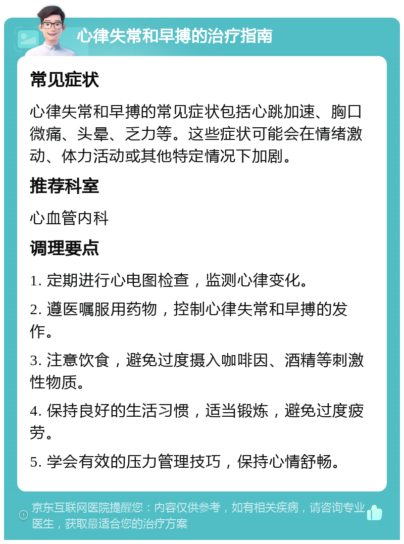 心律失常和早搏的治疗指南 常见症状 心律失常和早搏的常见症状包括心跳加速、胸口微痛、头晕、乏力等。这些症状可能会在情绪激动、体力活动或其他特定情况下加剧。 推荐科室 心血管内科 调理要点 1. 定期进行心电图检查，监测心律变化。 2. 遵医嘱服用药物，控制心律失常和早搏的发作。 3. 注意饮食，避免过度摄入咖啡因、酒精等刺激性物质。 4. 保持良好的生活习惯，适当锻炼，避免过度疲劳。 5. 学会有效的压力管理技巧，保持心情舒畅。