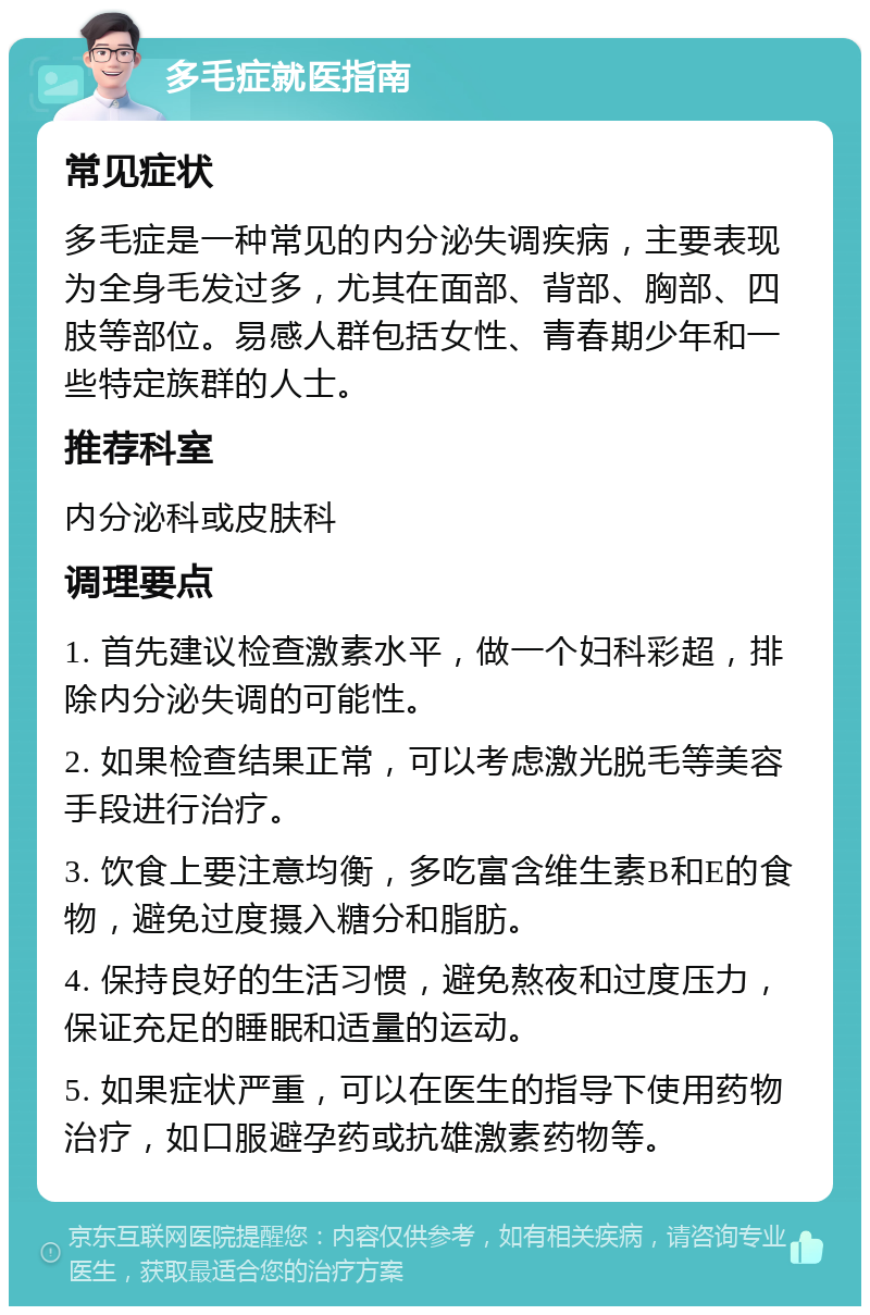 多毛症就医指南 常见症状 多毛症是一种常见的内分泌失调疾病，主要表现为全身毛发过多，尤其在面部、背部、胸部、四肢等部位。易感人群包括女性、青春期少年和一些特定族群的人士。 推荐科室 内分泌科或皮肤科 调理要点 1. 首先建议检查激素水平，做一个妇科彩超，排除内分泌失调的可能性。 2. 如果检查结果正常，可以考虑激光脱毛等美容手段进行治疗。 3. 饮食上要注意均衡，多吃富含维生素B和E的食物，避免过度摄入糖分和脂肪。 4. 保持良好的生活习惯，避免熬夜和过度压力，保证充足的睡眠和适量的运动。 5. 如果症状严重，可以在医生的指导下使用药物治疗，如口服避孕药或抗雄激素药物等。