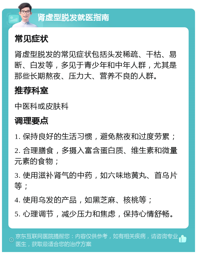 肾虚型脱发就医指南 常见症状 肾虚型脱发的常见症状包括头发稀疏、干枯、易断、白发等，多见于青少年和中年人群，尤其是那些长期熬夜、压力大、营养不良的人群。 推荐科室 中医科或皮肤科 调理要点 1. 保持良好的生活习惯，避免熬夜和过度劳累； 2. 合理膳食，多摄入富含蛋白质、维生素和微量元素的食物； 3. 使用滋补肾气的中药，如六味地黄丸、首乌片等； 4. 使用乌发的产品，如黑芝麻、核桃等； 5. 心理调节，减少压力和焦虑，保持心情舒畅。