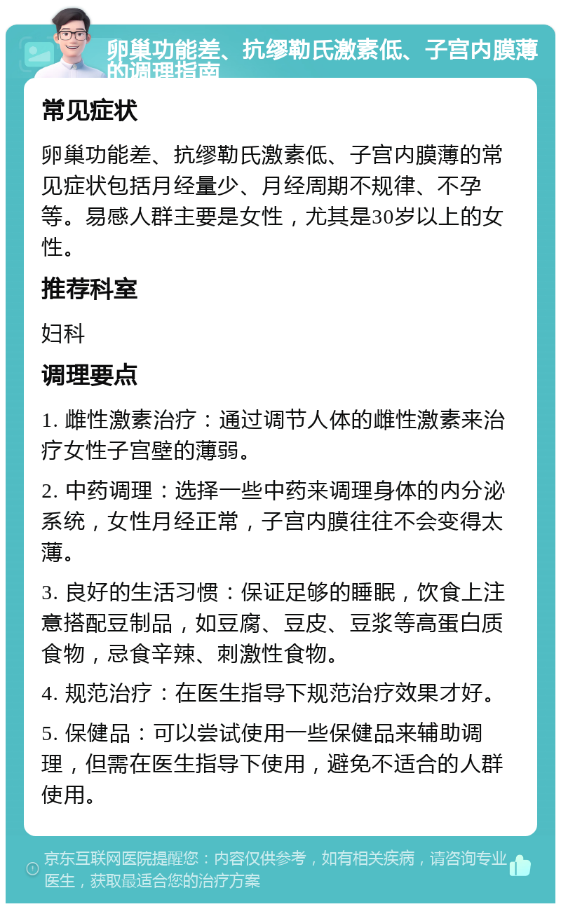 卵巢功能差、抗缪勒氏激素低、子宫内膜薄的调理指南 常见症状 卵巢功能差、抗缪勒氏激素低、子宫内膜薄的常见症状包括月经量少、月经周期不规律、不孕等。易感人群主要是女性，尤其是30岁以上的女性。 推荐科室 妇科 调理要点 1. 雌性激素治疗：通过调节人体的雌性激素来治疗女性子宫壁的薄弱。 2. 中药调理：选择一些中药来调理身体的内分泌系统，女性月经正常，子宫内膜往往不会变得太薄。 3. 良好的生活习惯：保证足够的睡眠，饮食上注意搭配豆制品，如豆腐、豆皮、豆浆等高蛋白质食物，忌食辛辣、刺激性食物。 4. 规范治疗：在医生指导下规范治疗效果才好。 5. 保健品：可以尝试使用一些保健品来辅助调理，但需在医生指导下使用，避免不适合的人群使用。