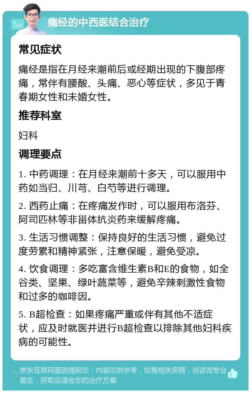 痛经的中西医结合治疗 常见症状 痛经是指在月经来潮前后或经期出现的下腹部疼痛，常伴有腰酸、头痛、恶心等症状，多见于青春期女性和未婚女性。 推荐科室 妇科 调理要点 1. 中药调理：在月经来潮前十多天，可以服用中药如当归、川芎、白芍等进行调理。 2. 西药止痛：在疼痛发作时，可以服用布洛芬、阿司匹林等非甾体抗炎药来缓解疼痛。 3. 生活习惯调整：保持良好的生活习惯，避免过度劳累和精神紧张，注意保暖，避免受凉。 4. 饮食调理：多吃富含维生素B和E的食物，如全谷类、坚果、绿叶蔬菜等，避免辛辣刺激性食物和过多的咖啡因。 5. B超检查：如果疼痛严重或伴有其他不适症状，应及时就医并进行B超检查以排除其他妇科疾病的可能性。