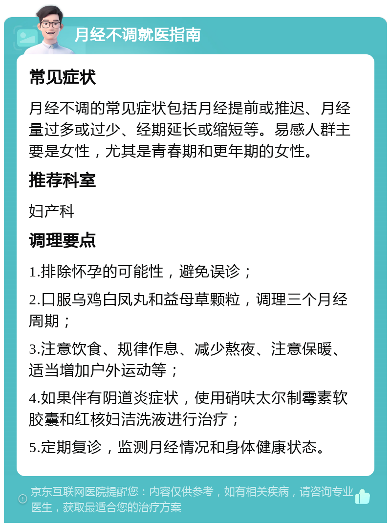 月经不调就医指南 常见症状 月经不调的常见症状包括月经提前或推迟、月经量过多或过少、经期延长或缩短等。易感人群主要是女性，尤其是青春期和更年期的女性。 推荐科室 妇产科 调理要点 1.排除怀孕的可能性，避免误诊； 2.口服乌鸡白凤丸和益母草颗粒，调理三个月经周期； 3.注意饮食、规律作息、减少熬夜、注意保暖、适当增加户外运动等； 4.如果伴有阴道炎症状，使用硝呋太尔制霉素软胶囊和红核妇洁洗液进行治疗； 5.定期复诊，监测月经情况和身体健康状态。