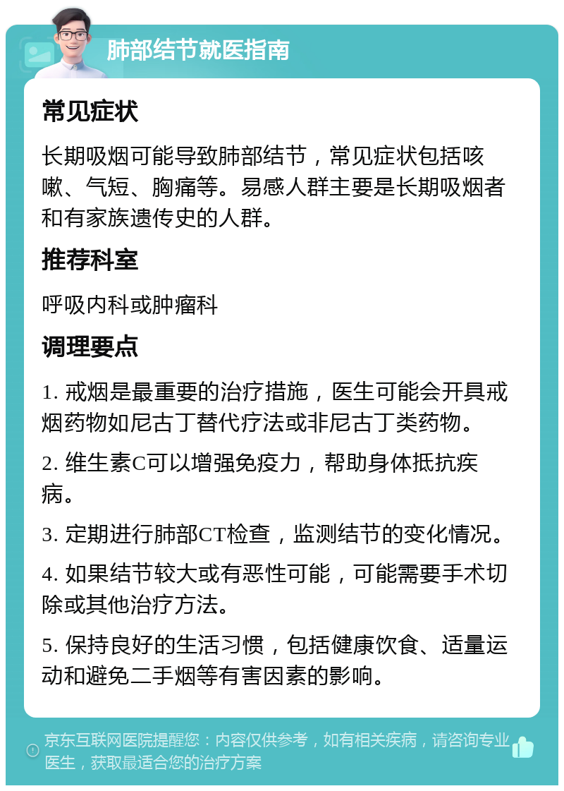 肺部结节就医指南 常见症状 长期吸烟可能导致肺部结节，常见症状包括咳嗽、气短、胸痛等。易感人群主要是长期吸烟者和有家族遗传史的人群。 推荐科室 呼吸内科或肿瘤科 调理要点 1. 戒烟是最重要的治疗措施，医生可能会开具戒烟药物如尼古丁替代疗法或非尼古丁类药物。 2. 维生素C可以增强免疫力，帮助身体抵抗疾病。 3. 定期进行肺部CT检查，监测结节的变化情况。 4. 如果结节较大或有恶性可能，可能需要手术切除或其他治疗方法。 5. 保持良好的生活习惯，包括健康饮食、适量运动和避免二手烟等有害因素的影响。