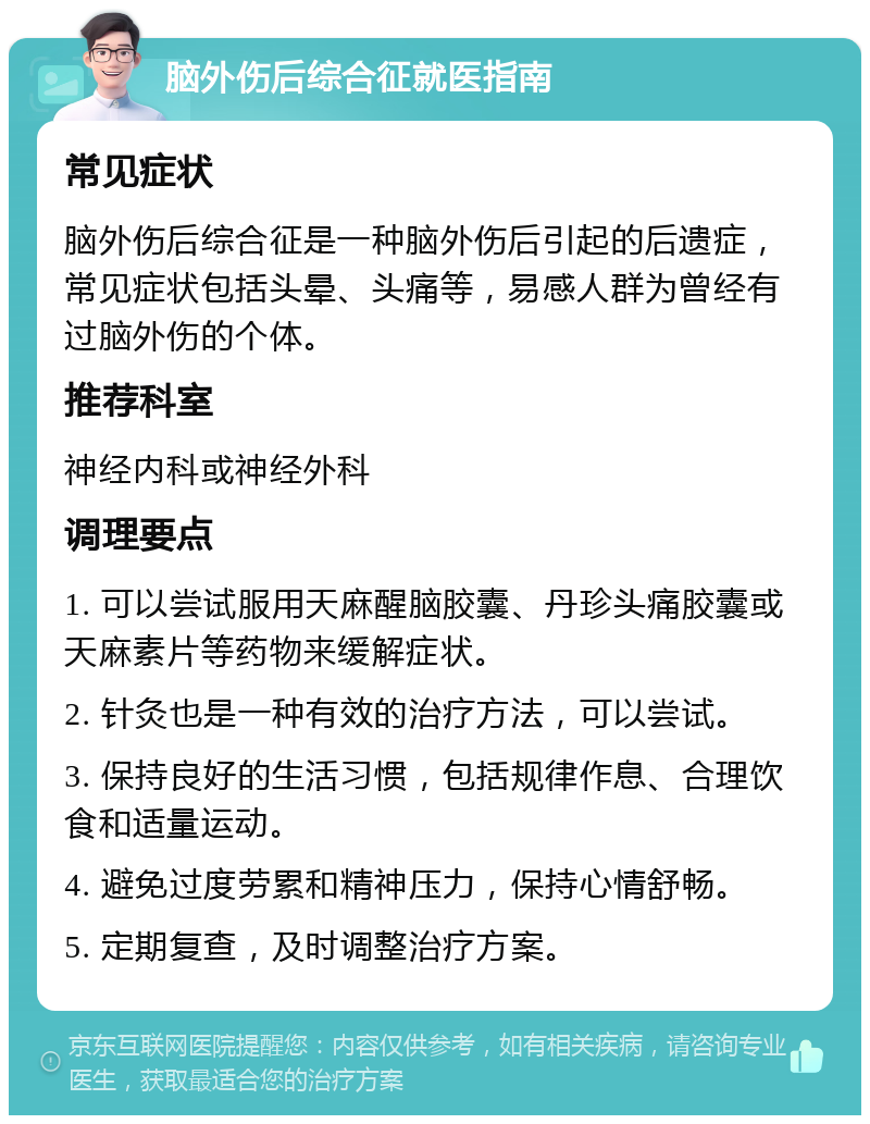 脑外伤后综合征就医指南 常见症状 脑外伤后综合征是一种脑外伤后引起的后遗症，常见症状包括头晕、头痛等，易感人群为曾经有过脑外伤的个体。 推荐科室 神经内科或神经外科 调理要点 1. 可以尝试服用天麻醒脑胶囊、丹珍头痛胶囊或天麻素片等药物来缓解症状。 2. 针灸也是一种有效的治疗方法，可以尝试。 3. 保持良好的生活习惯，包括规律作息、合理饮食和适量运动。 4. 避免过度劳累和精神压力，保持心情舒畅。 5. 定期复查，及时调整治疗方案。