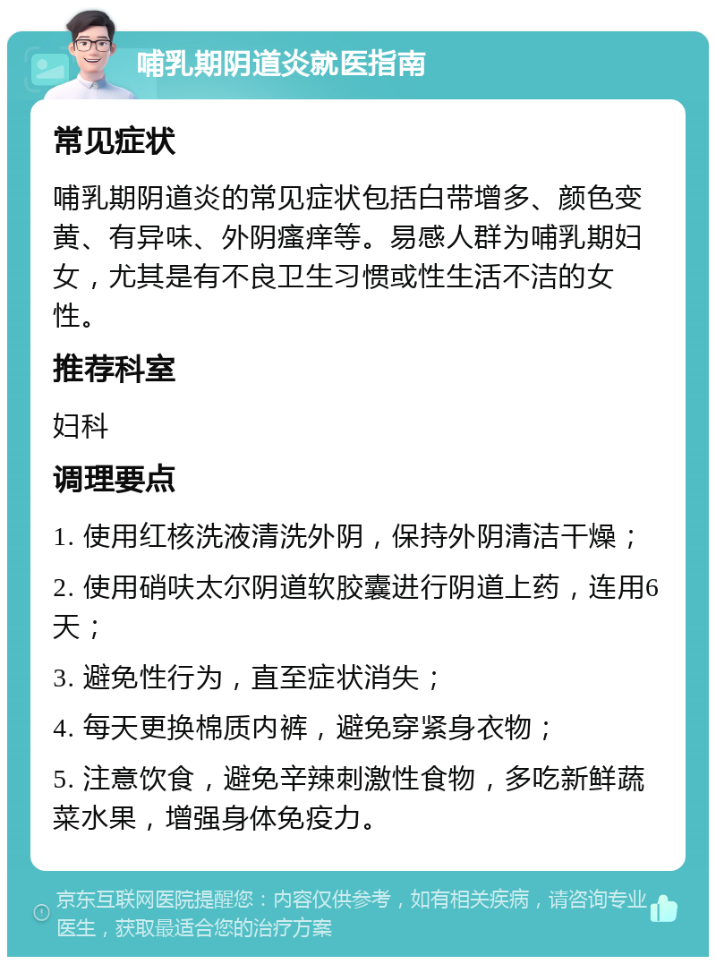 哺乳期阴道炎就医指南 常见症状 哺乳期阴道炎的常见症状包括白带增多、颜色变黄、有异味、外阴瘙痒等。易感人群为哺乳期妇女，尤其是有不良卫生习惯或性生活不洁的女性。 推荐科室 妇科 调理要点 1. 使用红核洗液清洗外阴，保持外阴清洁干燥； 2. 使用硝呋太尔阴道软胶囊进行阴道上药，连用6天； 3. 避免性行为，直至症状消失； 4. 每天更换棉质内裤，避免穿紧身衣物； 5. 注意饮食，避免辛辣刺激性食物，多吃新鲜蔬菜水果，增强身体免疫力。