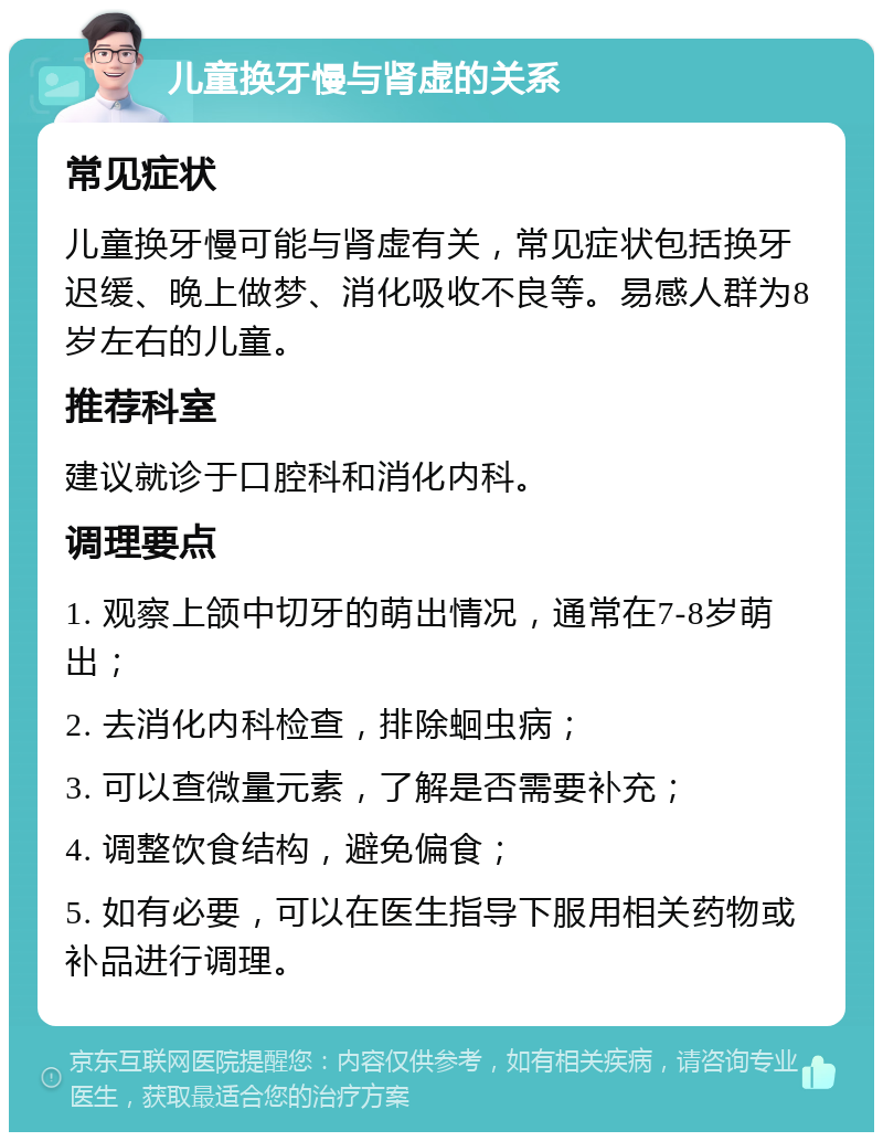 儿童换牙慢与肾虚的关系 常见症状 儿童换牙慢可能与肾虚有关，常见症状包括换牙迟缓、晚上做梦、消化吸收不良等。易感人群为8岁左右的儿童。 推荐科室 建议就诊于口腔科和消化内科。 调理要点 1. 观察上颌中切牙的萌出情况，通常在7-8岁萌出； 2. 去消化内科检查，排除蛔虫病； 3. 可以查微量元素，了解是否需要补充； 4. 调整饮食结构，避免偏食； 5. 如有必要，可以在医生指导下服用相关药物或补品进行调理。