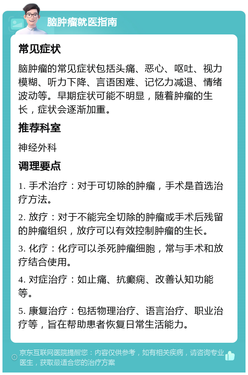 脑肿瘤就医指南 常见症状 脑肿瘤的常见症状包括头痛、恶心、呕吐、视力模糊、听力下降、言语困难、记忆力减退、情绪波动等。早期症状可能不明显，随着肿瘤的生长，症状会逐渐加重。 推荐科室 神经外科 调理要点 1. 手术治疗：对于可切除的肿瘤，手术是首选治疗方法。 2. 放疗：对于不能完全切除的肿瘤或手术后残留的肿瘤组织，放疗可以有效控制肿瘤的生长。 3. 化疗：化疗可以杀死肿瘤细胞，常与手术和放疗结合使用。 4. 对症治疗：如止痛、抗癫痫、改善认知功能等。 5. 康复治疗：包括物理治疗、语言治疗、职业治疗等，旨在帮助患者恢复日常生活能力。