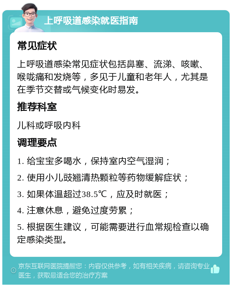 上呼吸道感染就医指南 常见症状 上呼吸道感染常见症状包括鼻塞、流涕、咳嗽、喉咙痛和发烧等，多见于儿童和老年人，尤其是在季节交替或气候变化时易发。 推荐科室 儿科或呼吸内科 调理要点 1. 给宝宝多喝水，保持室内空气湿润； 2. 使用小儿豉翘清热颗粒等药物缓解症状； 3. 如果体温超过38.5℃，应及时就医； 4. 注意休息，避免过度劳累； 5. 根据医生建议，可能需要进行血常规检查以确定感染类型。