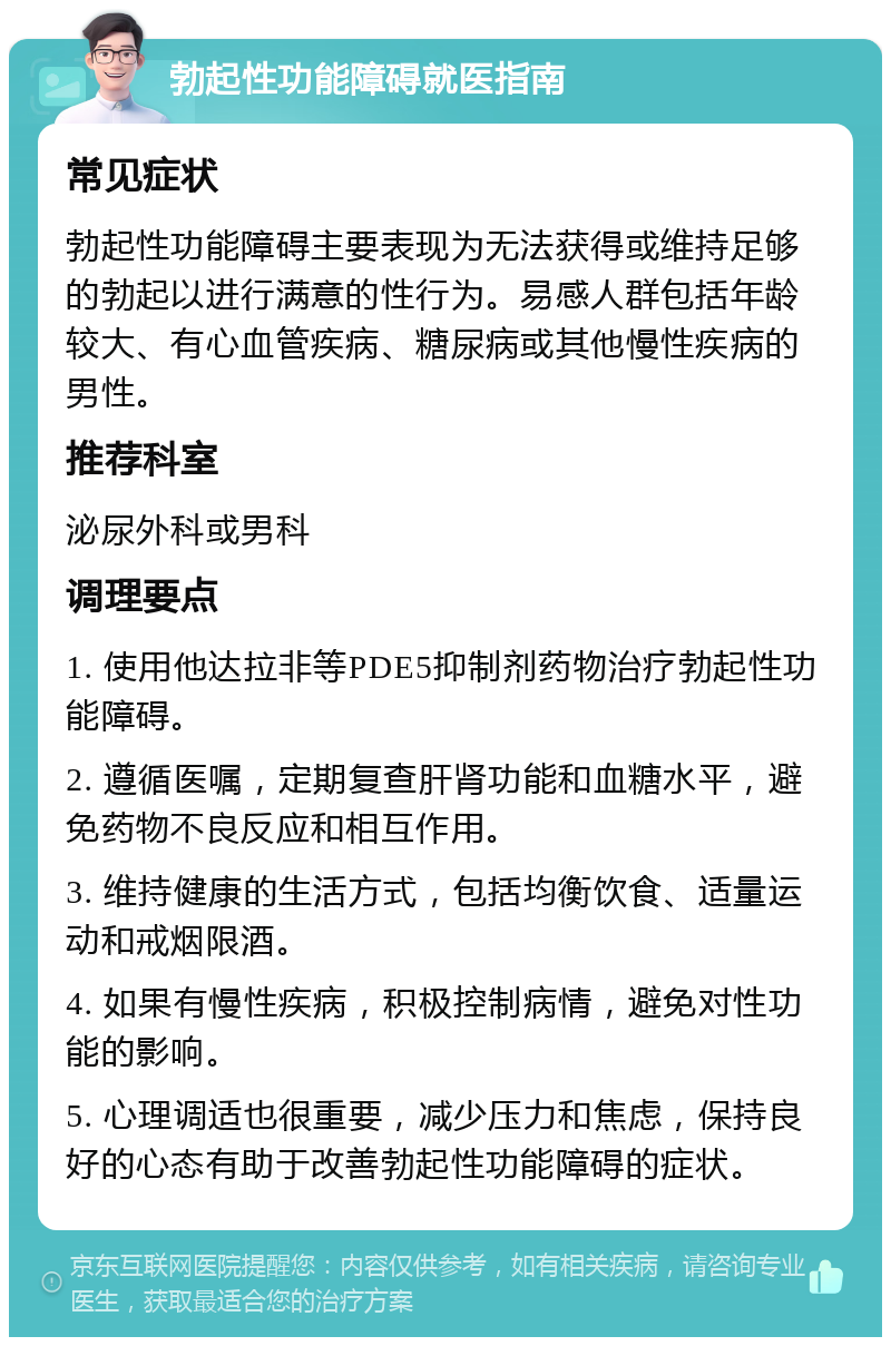 勃起性功能障碍就医指南 常见症状 勃起性功能障碍主要表现为无法获得或维持足够的勃起以进行满意的性行为。易感人群包括年龄较大、有心血管疾病、糖尿病或其他慢性疾病的男性。 推荐科室 泌尿外科或男科 调理要点 1. 使用他达拉非等PDE5抑制剂药物治疗勃起性功能障碍。 2. 遵循医嘱，定期复查肝肾功能和血糖水平，避免药物不良反应和相互作用。 3. 维持健康的生活方式，包括均衡饮食、适量运动和戒烟限酒。 4. 如果有慢性疾病，积极控制病情，避免对性功能的影响。 5. 心理调适也很重要，减少压力和焦虑，保持良好的心态有助于改善勃起性功能障碍的症状。