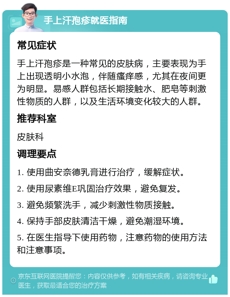 手上汗孢疹就医指南 常见症状 手上汗孢疹是一种常见的皮肤病，主要表现为手上出现透明小水泡，伴随瘙痒感，尤其在夜间更为明显。易感人群包括长期接触水、肥皂等刺激性物质的人群，以及生活环境变化较大的人群。 推荐科室 皮肤科 调理要点 1. 使用曲安奈德乳膏进行治疗，缓解症状。 2. 使用尿素维E巩固治疗效果，避免复发。 3. 避免频繁洗手，减少刺激性物质接触。 4. 保持手部皮肤清洁干燥，避免潮湿环境。 5. 在医生指导下使用药物，注意药物的使用方法和注意事项。