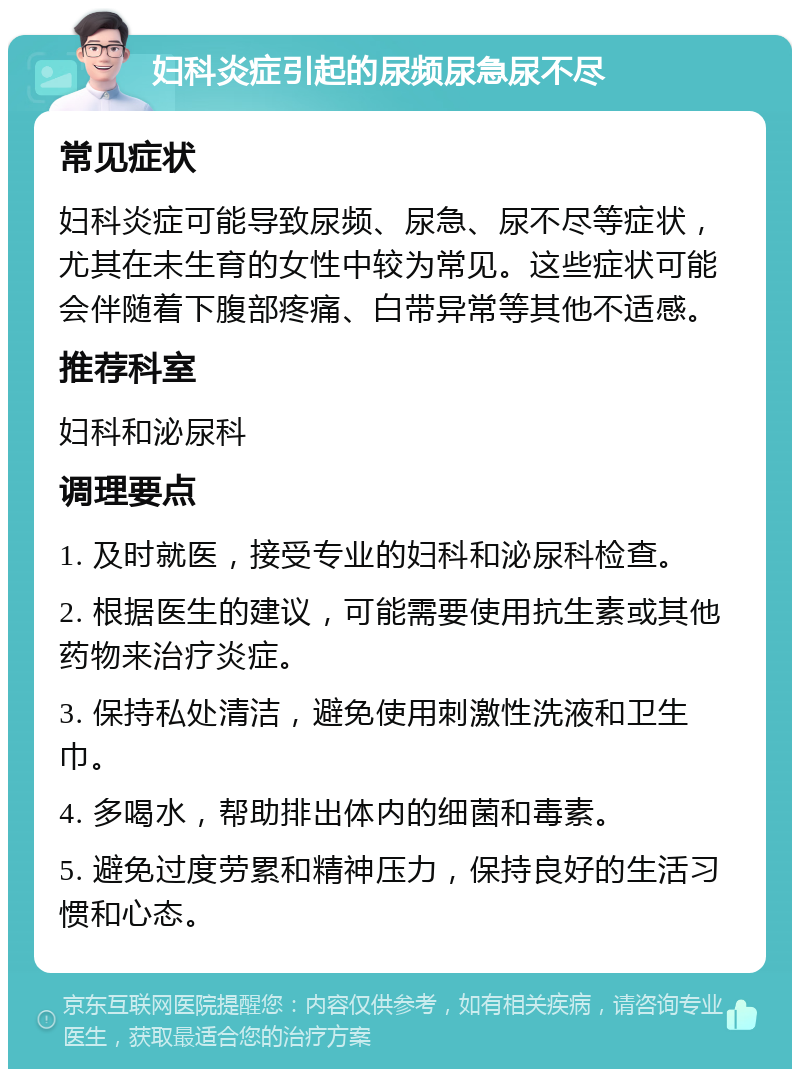 妇科炎症引起的尿频尿急尿不尽 常见症状 妇科炎症可能导致尿频、尿急、尿不尽等症状，尤其在未生育的女性中较为常见。这些症状可能会伴随着下腹部疼痛、白带异常等其他不适感。 推荐科室 妇科和泌尿科 调理要点 1. 及时就医，接受专业的妇科和泌尿科检查。 2. 根据医生的建议，可能需要使用抗生素或其他药物来治疗炎症。 3. 保持私处清洁，避免使用刺激性洗液和卫生巾。 4. 多喝水，帮助排出体内的细菌和毒素。 5. 避免过度劳累和精神压力，保持良好的生活习惯和心态。