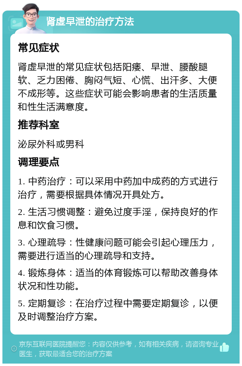 肾虚早泄的治疗方法 常见症状 肾虚早泄的常见症状包括阳痿、早泄、腰酸腿软、乏力困倦、胸闷气短、心慌、出汗多、大便不成形等。这些症状可能会影响患者的生活质量和性生活满意度。 推荐科室 泌尿外科或男科 调理要点 1. 中药治疗：可以采用中药加中成药的方式进行治疗，需要根据具体情况开具处方。 2. 生活习惯调整：避免过度手淫，保持良好的作息和饮食习惯。 3. 心理疏导：性健康问题可能会引起心理压力，需要进行适当的心理疏导和支持。 4. 锻炼身体：适当的体育锻炼可以帮助改善身体状况和性功能。 5. 定期复诊：在治疗过程中需要定期复诊，以便及时调整治疗方案。