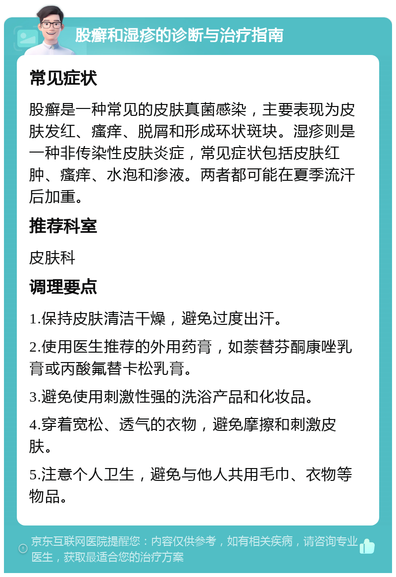 股癣和湿疹的诊断与治疗指南 常见症状 股癣是一种常见的皮肤真菌感染，主要表现为皮肤发红、瘙痒、脱屑和形成环状斑块。湿疹则是一种非传染性皮肤炎症，常见症状包括皮肤红肿、瘙痒、水泡和渗液。两者都可能在夏季流汗后加重。 推荐科室 皮肤科 调理要点 1.保持皮肤清洁干燥，避免过度出汗。 2.使用医生推荐的外用药膏，如萘替芬酮康唑乳膏或丙酸氟替卡松乳膏。 3.避免使用刺激性强的洗浴产品和化妆品。 4.穿着宽松、透气的衣物，避免摩擦和刺激皮肤。 5.注意个人卫生，避免与他人共用毛巾、衣物等物品。