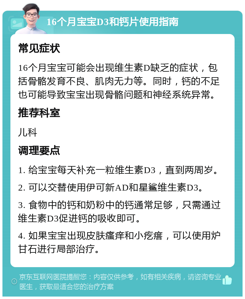 16个月宝宝D3和钙片使用指南 常见症状 16个月宝宝可能会出现维生素D缺乏的症状，包括骨骼发育不良、肌肉无力等。同时，钙的不足也可能导致宝宝出现骨骼问题和神经系统异常。 推荐科室 儿科 调理要点 1. 给宝宝每天补充一粒维生素D3，直到两周岁。 2. 可以交替使用伊可新AD和星鲨维生素D3。 3. 食物中的钙和奶粉中的钙通常足够，只需通过维生素D3促进钙的吸收即可。 4. 如果宝宝出现皮肤瘙痒和小疙瘩，可以使用炉甘石进行局部治疗。