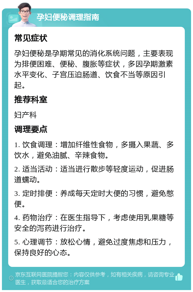 孕妇便秘调理指南 常见症状 孕妇便秘是孕期常见的消化系统问题，主要表现为排便困难、便秘、腹胀等症状，多因孕期激素水平变化、子宫压迫肠道、饮食不当等原因引起。 推荐科室 妇产科 调理要点 1. 饮食调理：增加纤维性食物，多摄入果蔬、多饮水，避免油腻、辛辣食物。 2. 适当活动：适当进行散步等轻度运动，促进肠道蠕动。 3. 定时排便：养成每天定时大便的习惯，避免憋便。 4. 药物治疗：在医生指导下，考虑使用乳果糖等安全的泻药进行治疗。 5. 心理调节：放松心情，避免过度焦虑和压力，保持良好的心态。