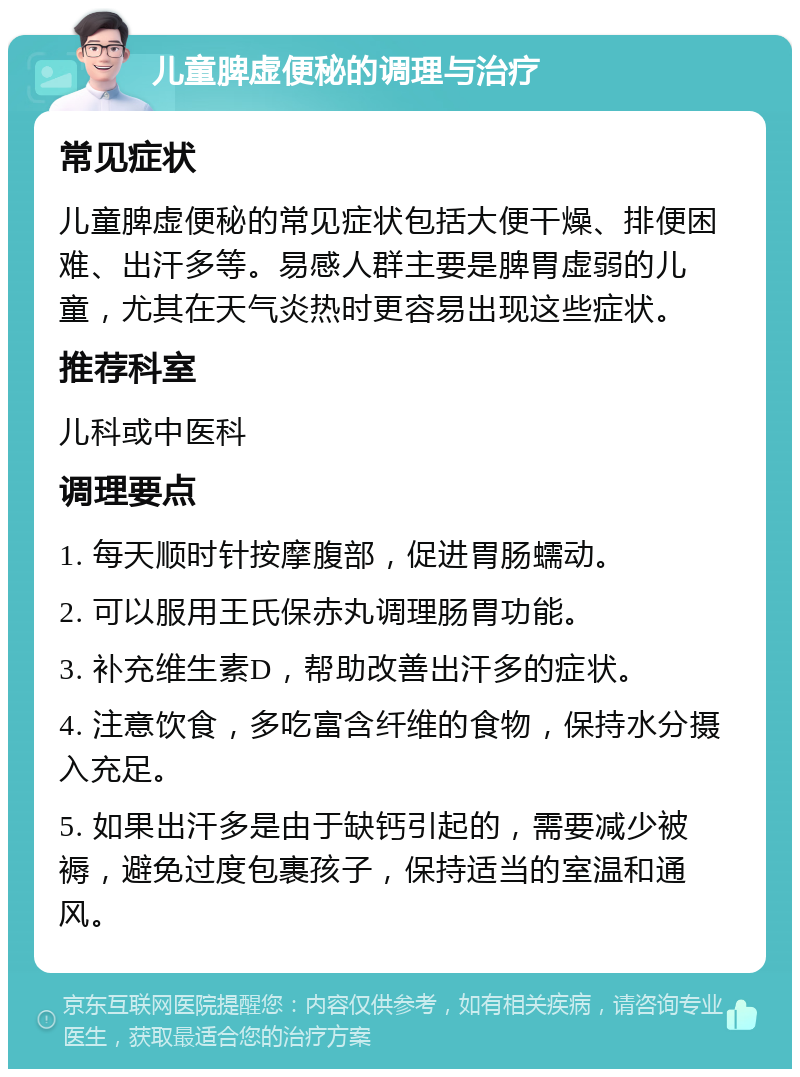 儿童脾虚便秘的调理与治疗 常见症状 儿童脾虚便秘的常见症状包括大便干燥、排便困难、出汗多等。易感人群主要是脾胃虚弱的儿童，尤其在天气炎热时更容易出现这些症状。 推荐科室 儿科或中医科 调理要点 1. 每天顺时针按摩腹部，促进胃肠蠕动。 2. 可以服用王氏保赤丸调理肠胃功能。 3. 补充维生素D，帮助改善出汗多的症状。 4. 注意饮食，多吃富含纤维的食物，保持水分摄入充足。 5. 如果出汗多是由于缺钙引起的，需要减少被褥，避免过度包裹孩子，保持适当的室温和通风。