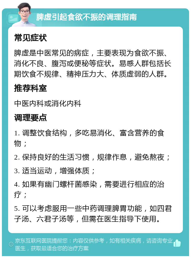 脾虚引起食欲不振的调理指南 常见症状 脾虚是中医常见的病症，主要表现为食欲不振、消化不良、腹泻或便秘等症状。易感人群包括长期饮食不规律、精神压力大、体质虚弱的人群。 推荐科室 中医内科或消化内科 调理要点 1. 调整饮食结构，多吃易消化、富含营养的食物； 2. 保持良好的生活习惯，规律作息，避免熬夜； 3. 适当运动，增强体质； 4. 如果有幽门螺杆菌感染，需要进行相应的治疗； 5. 可以考虑服用一些中药调理脾胃功能，如四君子汤、六君子汤等，但需在医生指导下使用。