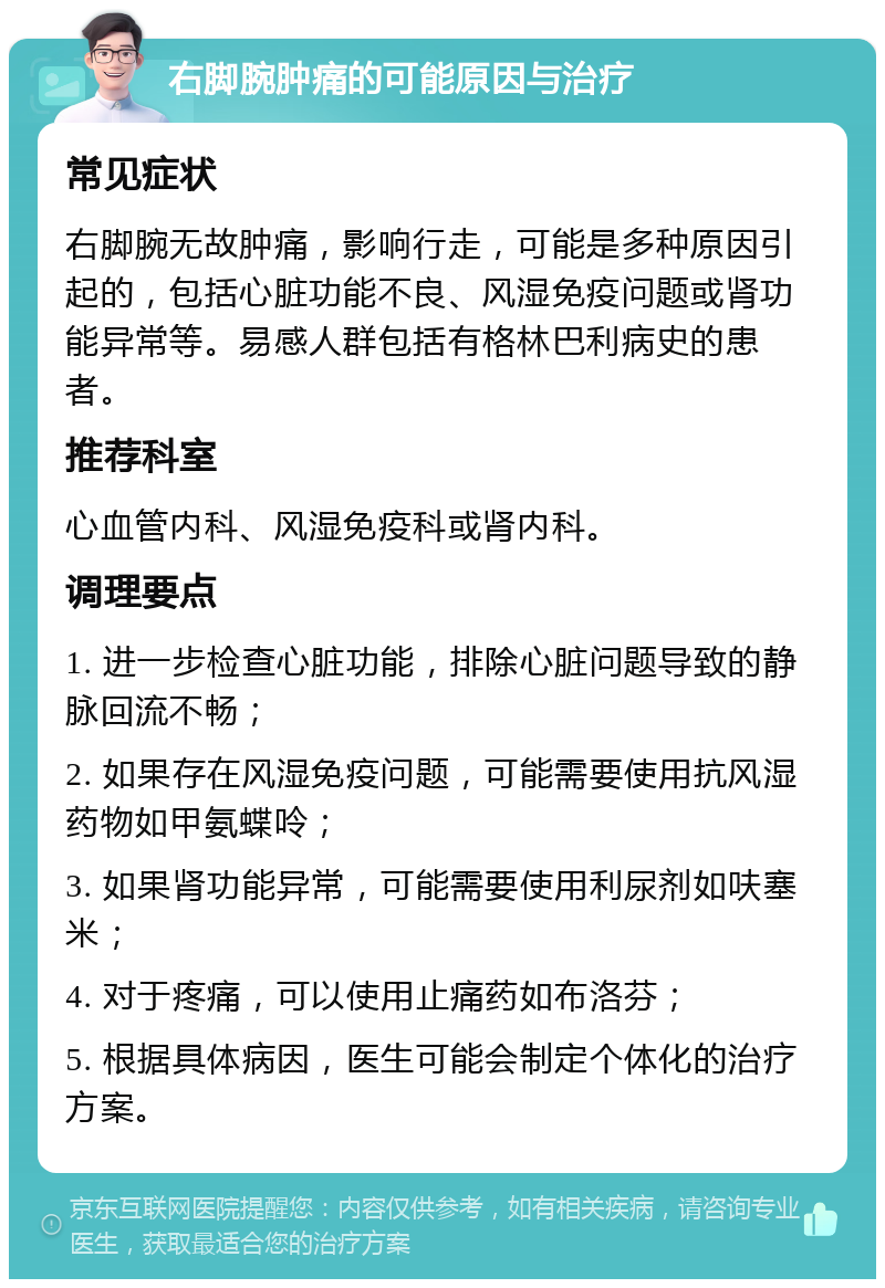 右脚腕肿痛的可能原因与治疗 常见症状 右脚腕无故肿痛，影响行走，可能是多种原因引起的，包括心脏功能不良、风湿免疫问题或肾功能异常等。易感人群包括有格林巴利病史的患者。 推荐科室 心血管内科、风湿免疫科或肾内科。 调理要点 1. 进一步检查心脏功能，排除心脏问题导致的静脉回流不畅； 2. 如果存在风湿免疫问题，可能需要使用抗风湿药物如甲氨蝶呤； 3. 如果肾功能异常，可能需要使用利尿剂如呋塞米； 4. 对于疼痛，可以使用止痛药如布洛芬； 5. 根据具体病因，医生可能会制定个体化的治疗方案。