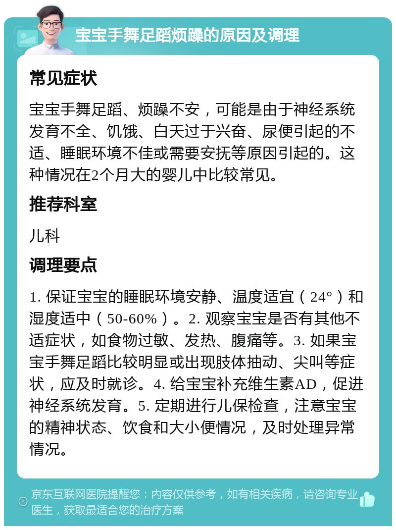 宝宝手舞足蹈烦躁的原因及调理 常见症状 宝宝手舞足蹈、烦躁不安，可能是由于神经系统发育不全、饥饿、白天过于兴奋、尿便引起的不适、睡眠环境不佳或需要安抚等原因引起的。这种情况在2个月大的婴儿中比较常见。 推荐科室 儿科 调理要点 1. 保证宝宝的睡眠环境安静、温度适宜（24°）和湿度适中（50-60%）。2. 观察宝宝是否有其他不适症状，如食物过敏、发热、腹痛等。3. 如果宝宝手舞足蹈比较明显或出现肢体抽动、尖叫等症状，应及时就诊。4. 给宝宝补充维生素AD，促进神经系统发育。5. 定期进行儿保检查，注意宝宝的精神状态、饮食和大小便情况，及时处理异常情况。