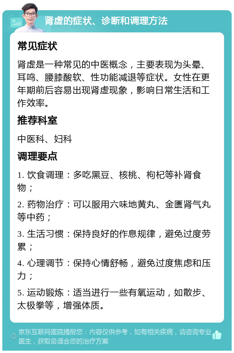 肾虚的症状、诊断和调理方法 常见症状 肾虚是一种常见的中医概念，主要表现为头晕、耳鸣、腰膝酸软、性功能减退等症状。女性在更年期前后容易出现肾虚现象，影响日常生活和工作效率。 推荐科室 中医科、妇科 调理要点 1. 饮食调理：多吃黑豆、核桃、枸杞等补肾食物； 2. 药物治疗：可以服用六味地黄丸、金匮肾气丸等中药； 3. 生活习惯：保持良好的作息规律，避免过度劳累； 4. 心理调节：保持心情舒畅，避免过度焦虑和压力； 5. 运动锻炼：适当进行一些有氧运动，如散步、太极拳等，增强体质。