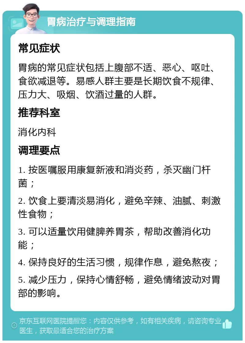 胃病治疗与调理指南 常见症状 胃病的常见症状包括上腹部不适、恶心、呕吐、食欲减退等。易感人群主要是长期饮食不规律、压力大、吸烟、饮酒过量的人群。 推荐科室 消化内科 调理要点 1. 按医嘱服用康复新液和消炎药，杀灭幽门杆菌； 2. 饮食上要清淡易消化，避免辛辣、油腻、刺激性食物； 3. 可以适量饮用健脾养胃茶，帮助改善消化功能； 4. 保持良好的生活习惯，规律作息，避免熬夜； 5. 减少压力，保持心情舒畅，避免情绪波动对胃部的影响。