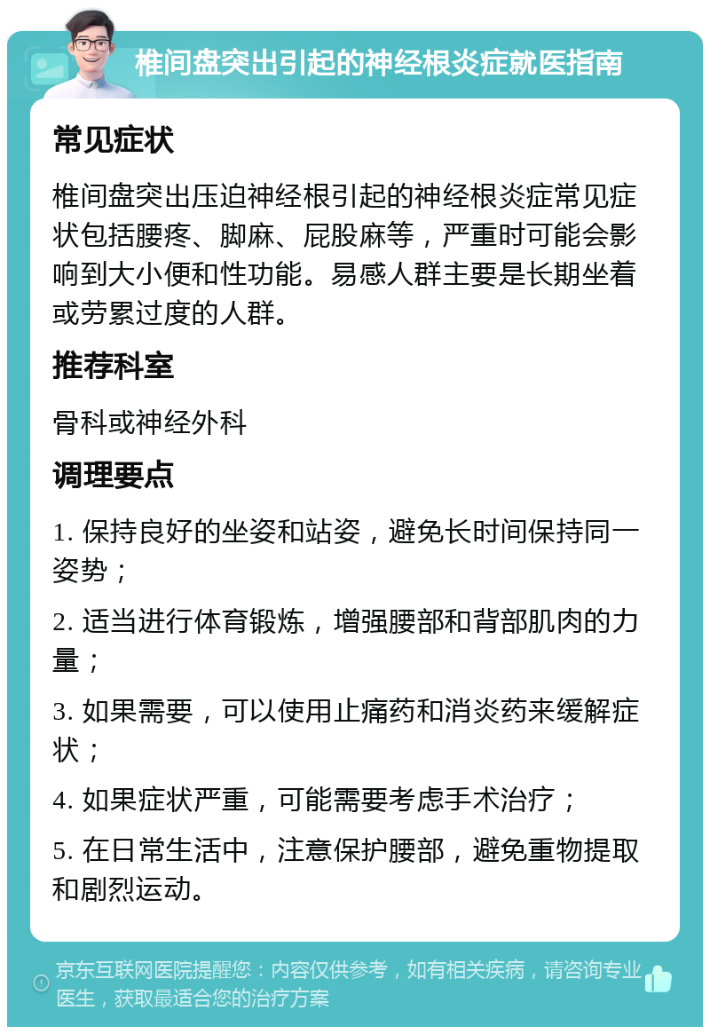 椎间盘突出引起的神经根炎症就医指南 常见症状 椎间盘突出压迫神经根引起的神经根炎症常见症状包括腰疼、脚麻、屁股麻等，严重时可能会影响到大小便和性功能。易感人群主要是长期坐着或劳累过度的人群。 推荐科室 骨科或神经外科 调理要点 1. 保持良好的坐姿和站姿，避免长时间保持同一姿势； 2. 适当进行体育锻炼，增强腰部和背部肌肉的力量； 3. 如果需要，可以使用止痛药和消炎药来缓解症状； 4. 如果症状严重，可能需要考虑手术治疗； 5. 在日常生活中，注意保护腰部，避免重物提取和剧烈运动。