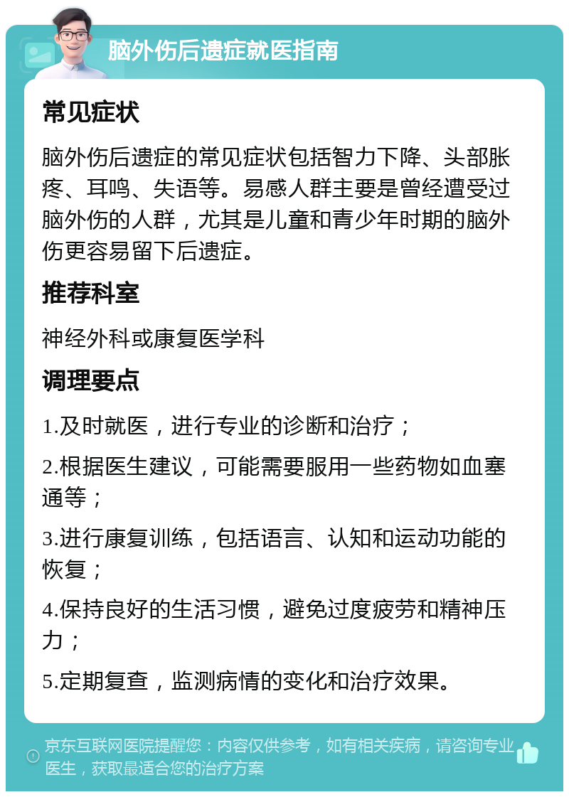 脑外伤后遗症就医指南 常见症状 脑外伤后遗症的常见症状包括智力下降、头部胀疼、耳鸣、失语等。易感人群主要是曾经遭受过脑外伤的人群，尤其是儿童和青少年时期的脑外伤更容易留下后遗症。 推荐科室 神经外科或康复医学科 调理要点 1.及时就医，进行专业的诊断和治疗； 2.根据医生建议，可能需要服用一些药物如血塞通等； 3.进行康复训练，包括语言、认知和运动功能的恢复； 4.保持良好的生活习惯，避免过度疲劳和精神压力； 5.定期复查，监测病情的变化和治疗效果。