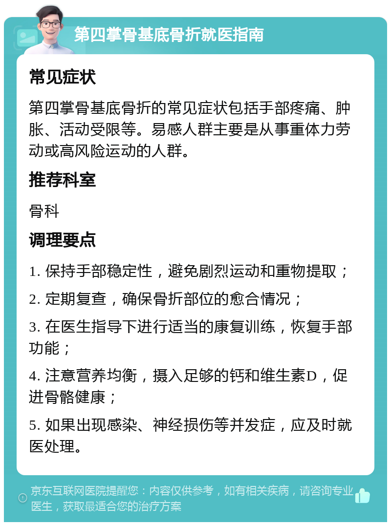 第四掌骨基底骨折就医指南 常见症状 第四掌骨基底骨折的常见症状包括手部疼痛、肿胀、活动受限等。易感人群主要是从事重体力劳动或高风险运动的人群。 推荐科室 骨科 调理要点 1. 保持手部稳定性，避免剧烈运动和重物提取； 2. 定期复查，确保骨折部位的愈合情况； 3. 在医生指导下进行适当的康复训练，恢复手部功能； 4. 注意营养均衡，摄入足够的钙和维生素D，促进骨骼健康； 5. 如果出现感染、神经损伤等并发症，应及时就医处理。