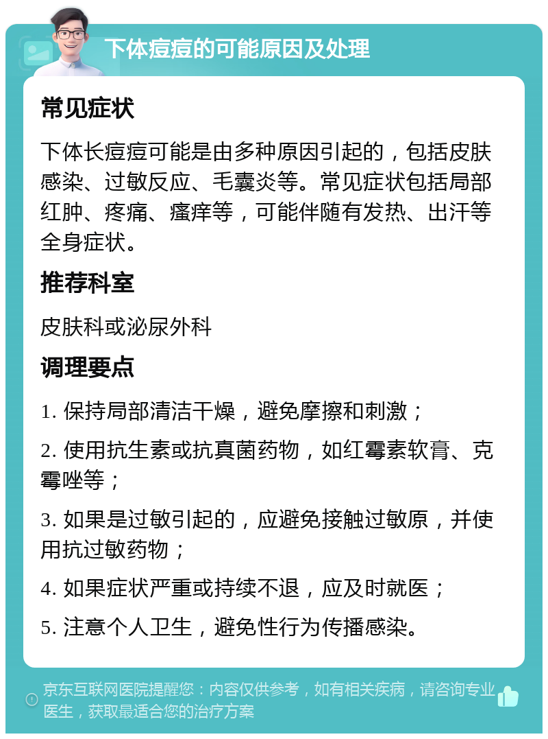 下体痘痘的可能原因及处理 常见症状 下体长痘痘可能是由多种原因引起的，包括皮肤感染、过敏反应、毛囊炎等。常见症状包括局部红肿、疼痛、瘙痒等，可能伴随有发热、出汗等全身症状。 推荐科室 皮肤科或泌尿外科 调理要点 1. 保持局部清洁干燥，避免摩擦和刺激； 2. 使用抗生素或抗真菌药物，如红霉素软膏、克霉唑等； 3. 如果是过敏引起的，应避免接触过敏原，并使用抗过敏药物； 4. 如果症状严重或持续不退，应及时就医； 5. 注意个人卫生，避免性行为传播感染。