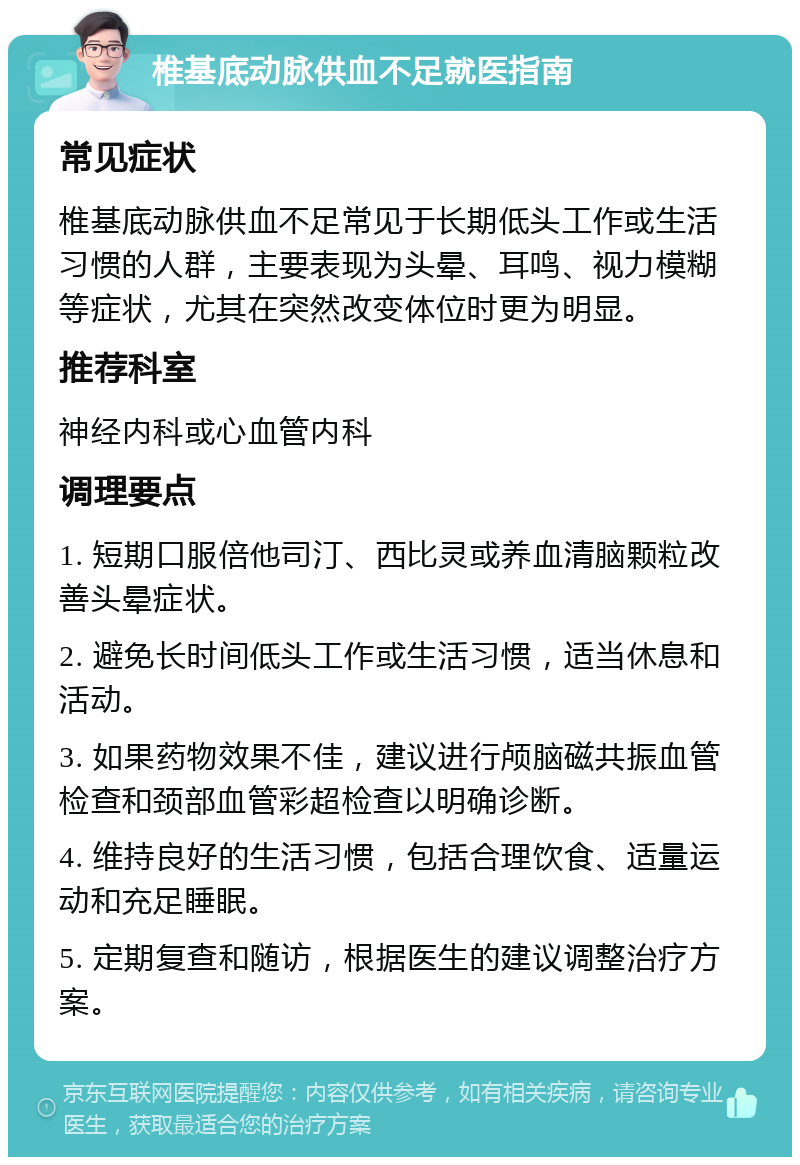 椎基底动脉供血不足就医指南 常见症状 椎基底动脉供血不足常见于长期低头工作或生活习惯的人群，主要表现为头晕、耳鸣、视力模糊等症状，尤其在突然改变体位时更为明显。 推荐科室 神经内科或心血管内科 调理要点 1. 短期口服倍他司汀、西比灵或养血清脑颗粒改善头晕症状。 2. 避免长时间低头工作或生活习惯，适当休息和活动。 3. 如果药物效果不佳，建议进行颅脑磁共振血管检查和颈部血管彩超检查以明确诊断。 4. 维持良好的生活习惯，包括合理饮食、适量运动和充足睡眠。 5. 定期复查和随访，根据医生的建议调整治疗方案。