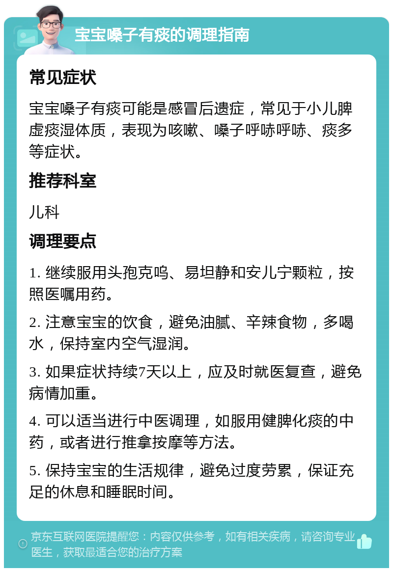 宝宝嗓子有痰的调理指南 常见症状 宝宝嗓子有痰可能是感冒后遗症，常见于小儿脾虚痰湿体质，表现为咳嗽、嗓子呼哧呼哧、痰多等症状。 推荐科室 儿科 调理要点 1. 继续服用头孢克呜、易坦静和安儿宁颗粒，按照医嘱用药。 2. 注意宝宝的饮食，避免油腻、辛辣食物，多喝水，保持室内空气湿润。 3. 如果症状持续7天以上，应及时就医复查，避免病情加重。 4. 可以适当进行中医调理，如服用健脾化痰的中药，或者进行推拿按摩等方法。 5. 保持宝宝的生活规律，避免过度劳累，保证充足的休息和睡眠时间。