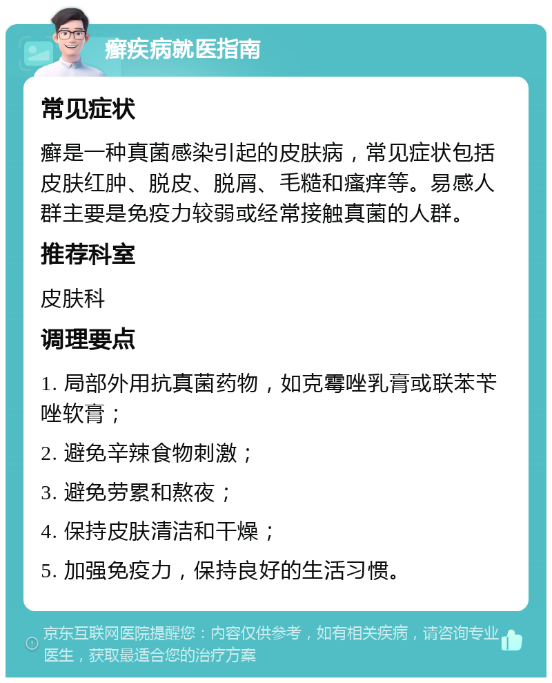 癣疾病就医指南 常见症状 癣是一种真菌感染引起的皮肤病，常见症状包括皮肤红肿、脱皮、脱屑、毛糙和瘙痒等。易感人群主要是免疫力较弱或经常接触真菌的人群。 推荐科室 皮肤科 调理要点 1. 局部外用抗真菌药物，如克霉唑乳膏或联苯苄唑软膏； 2. 避免辛辣食物刺激； 3. 避免劳累和熬夜； 4. 保持皮肤清洁和干燥； 5. 加强免疫力，保持良好的生活习惯。