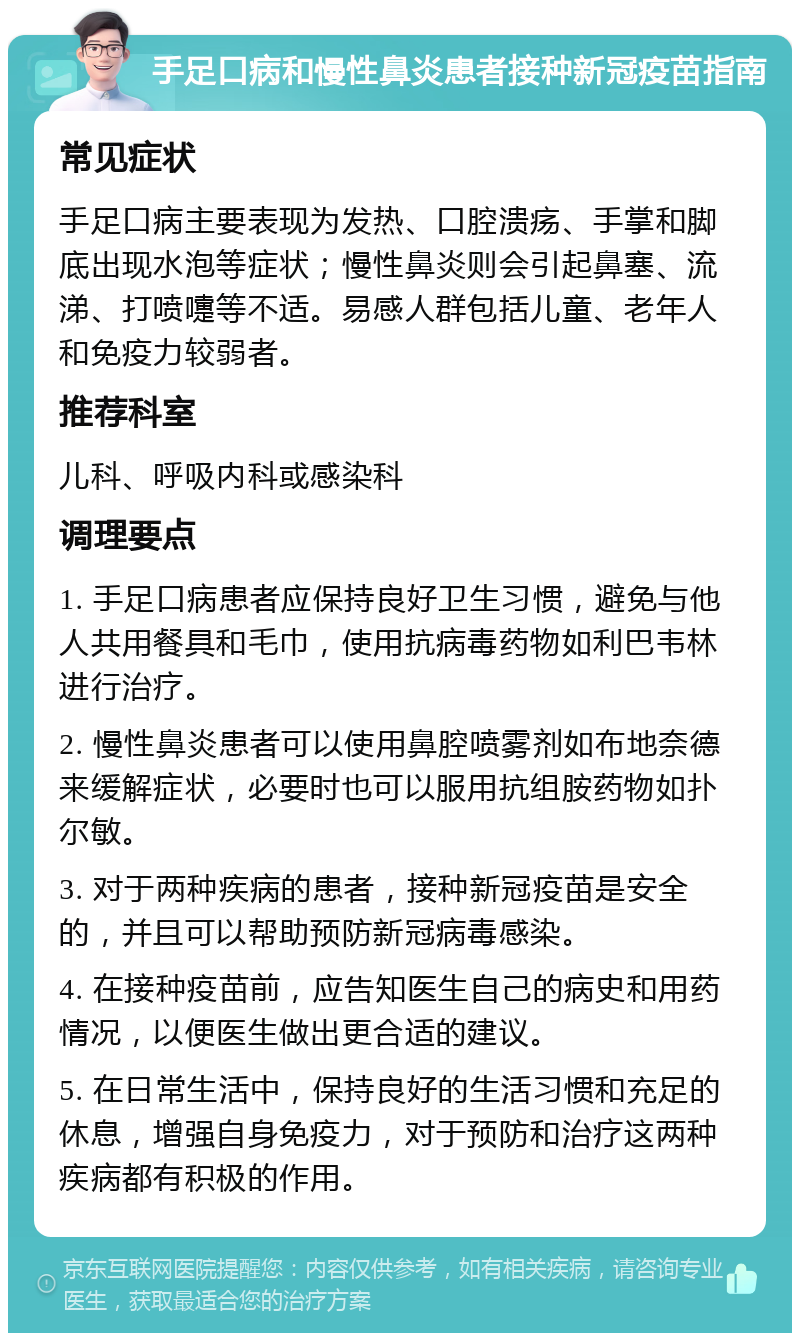 手足口病和慢性鼻炎患者接种新冠疫苗指南 常见症状 手足口病主要表现为发热、口腔溃疡、手掌和脚底出现水泡等症状；慢性鼻炎则会引起鼻塞、流涕、打喷嚏等不适。易感人群包括儿童、老年人和免疫力较弱者。 推荐科室 儿科、呼吸内科或感染科 调理要点 1. 手足口病患者应保持良好卫生习惯，避免与他人共用餐具和毛巾，使用抗病毒药物如利巴韦林进行治疗。 2. 慢性鼻炎患者可以使用鼻腔喷雾剂如布地奈德来缓解症状，必要时也可以服用抗组胺药物如扑尔敏。 3. 对于两种疾病的患者，接种新冠疫苗是安全的，并且可以帮助预防新冠病毒感染。 4. 在接种疫苗前，应告知医生自己的病史和用药情况，以便医生做出更合适的建议。 5. 在日常生活中，保持良好的生活习惯和充足的休息，增强自身免疫力，对于预防和治疗这两种疾病都有积极的作用。