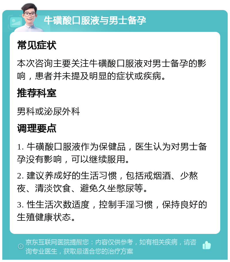 牛磺酸口服液与男士备孕 常见症状 本次咨询主要关注牛磺酸口服液对男士备孕的影响，患者并未提及明显的症状或疾病。 推荐科室 男科或泌尿外科 调理要点 1. 牛磺酸口服液作为保健品，医生认为对男士备孕没有影响，可以继续服用。 2. 建议养成好的生活习惯，包括戒烟酒、少熬夜、清淡饮食、避免久坐憋尿等。 3. 性生活次数适度，控制手淫习惯，保持良好的生殖健康状态。