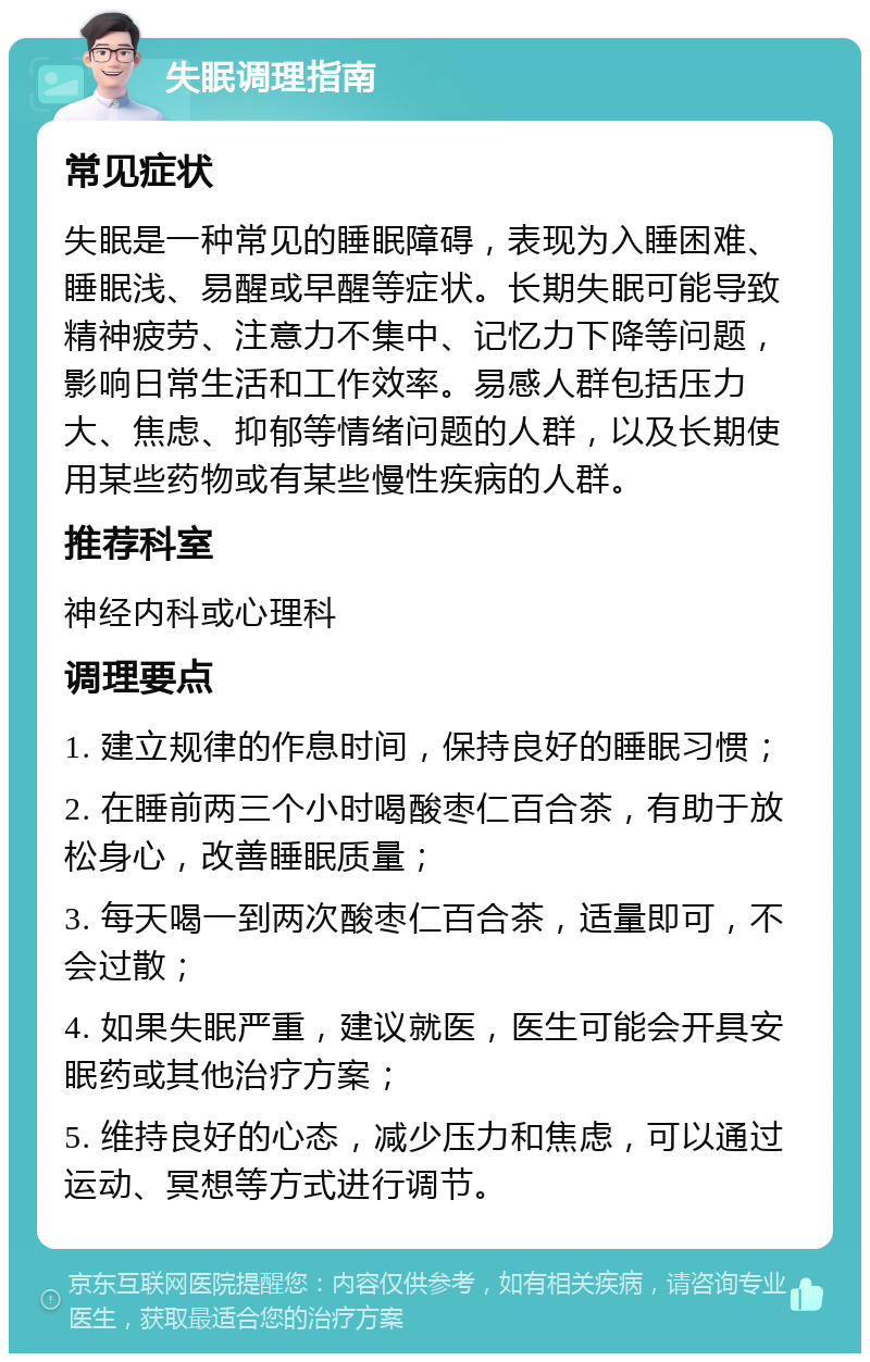 失眠调理指南 常见症状 失眠是一种常见的睡眠障碍，表现为入睡困难、睡眠浅、易醒或早醒等症状。长期失眠可能导致精神疲劳、注意力不集中、记忆力下降等问题，影响日常生活和工作效率。易感人群包括压力大、焦虑、抑郁等情绪问题的人群，以及长期使用某些药物或有某些慢性疾病的人群。 推荐科室 神经内科或心理科 调理要点 1. 建立规律的作息时间，保持良好的睡眠习惯； 2. 在睡前两三个小时喝酸枣仁百合茶，有助于放松身心，改善睡眠质量； 3. 每天喝一到两次酸枣仁百合茶，适量即可，不会过散； 4. 如果失眠严重，建议就医，医生可能会开具安眠药或其他治疗方案； 5. 维持良好的心态，减少压力和焦虑，可以通过运动、冥想等方式进行调节。