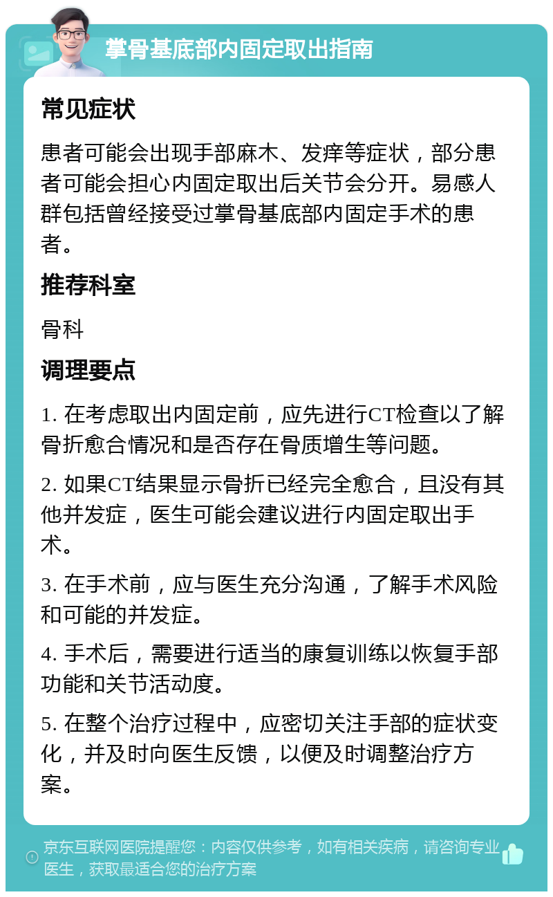 掌骨基底部内固定取出指南 常见症状 患者可能会出现手部麻木、发痒等症状，部分患者可能会担心内固定取出后关节会分开。易感人群包括曾经接受过掌骨基底部内固定手术的患者。 推荐科室 骨科 调理要点 1. 在考虑取出内固定前，应先进行CT检查以了解骨折愈合情况和是否存在骨质增生等问题。 2. 如果CT结果显示骨折已经完全愈合，且没有其他并发症，医生可能会建议进行内固定取出手术。 3. 在手术前，应与医生充分沟通，了解手术风险和可能的并发症。 4. 手术后，需要进行适当的康复训练以恢复手部功能和关节活动度。 5. 在整个治疗过程中，应密切关注手部的症状变化，并及时向医生反馈，以便及时调整治疗方案。