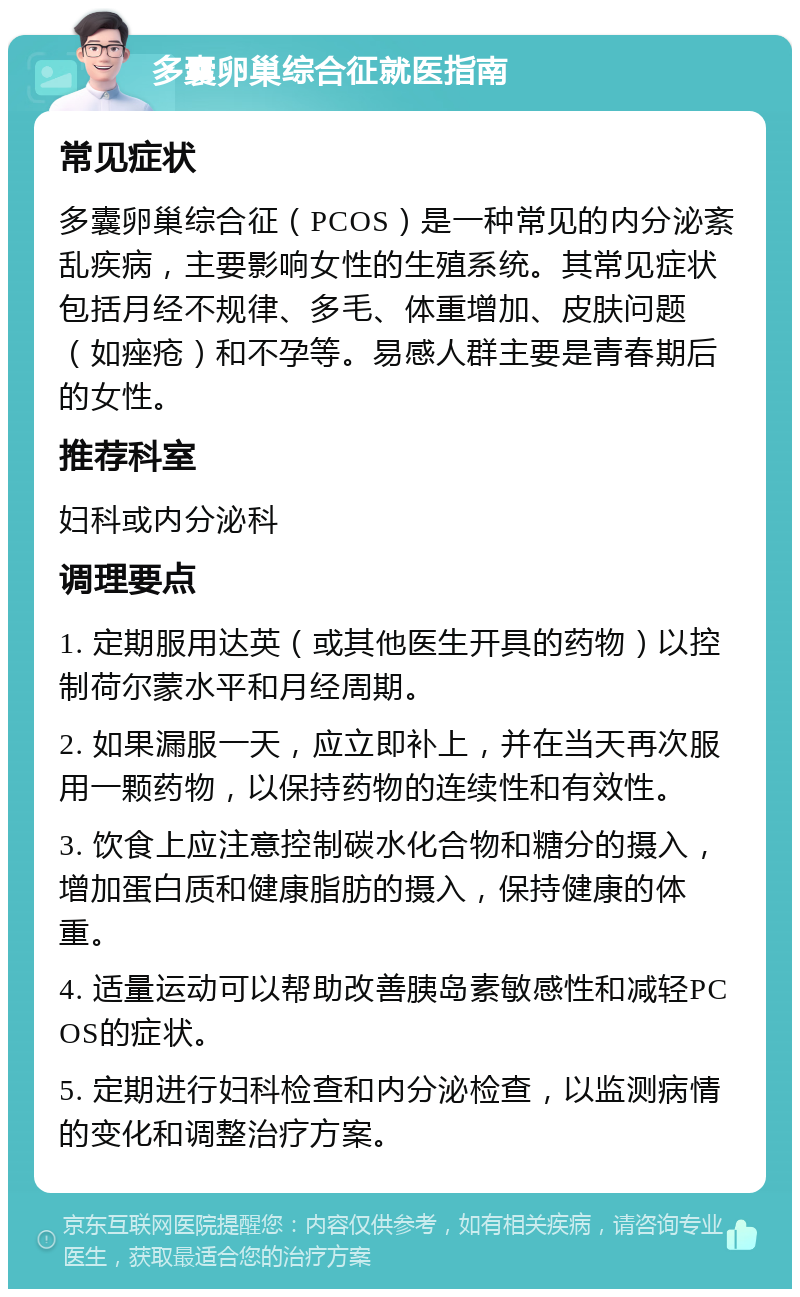 多囊卵巢综合征就医指南 常见症状 多囊卵巢综合征（PCOS）是一种常见的内分泌紊乱疾病，主要影响女性的生殖系统。其常见症状包括月经不规律、多毛、体重增加、皮肤问题（如痤疮）和不孕等。易感人群主要是青春期后的女性。 推荐科室 妇科或内分泌科 调理要点 1. 定期服用达英（或其他医生开具的药物）以控制荷尔蒙水平和月经周期。 2. 如果漏服一天，应立即补上，并在当天再次服用一颗药物，以保持药物的连续性和有效性。 3. 饮食上应注意控制碳水化合物和糖分的摄入，增加蛋白质和健康脂肪的摄入，保持健康的体重。 4. 适量运动可以帮助改善胰岛素敏感性和减轻PCOS的症状。 5. 定期进行妇科检查和内分泌检查，以监测病情的变化和调整治疗方案。