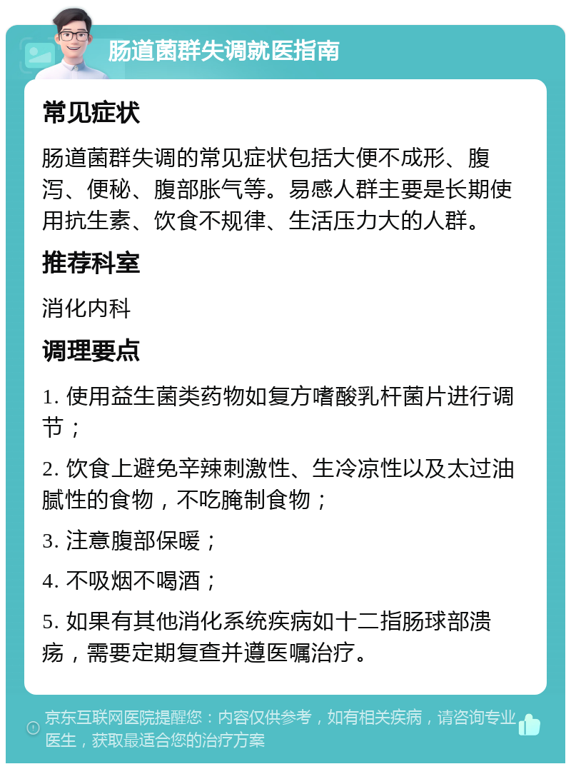 肠道菌群失调就医指南 常见症状 肠道菌群失调的常见症状包括大便不成形、腹泻、便秘、腹部胀气等。易感人群主要是长期使用抗生素、饮食不规律、生活压力大的人群。 推荐科室 消化内科 调理要点 1. 使用益生菌类药物如复方嗜酸乳杆菌片进行调节； 2. 饮食上避免辛辣刺激性、生冷凉性以及太过油腻性的食物，不吃腌制食物； 3. 注意腹部保暖； 4. 不吸烟不喝酒； 5. 如果有其他消化系统疾病如十二指肠球部溃疡，需要定期复查并遵医嘱治疗。