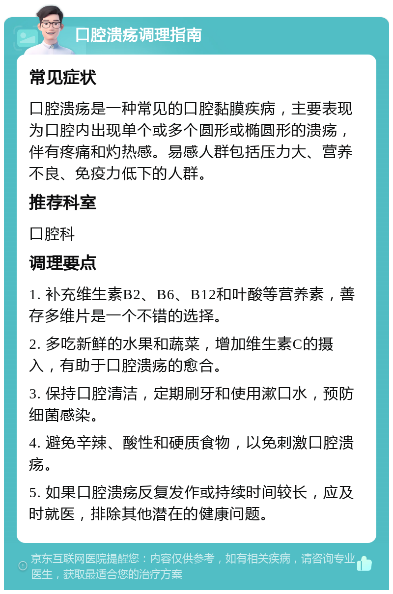 口腔溃疡调理指南 常见症状 口腔溃疡是一种常见的口腔黏膜疾病，主要表现为口腔内出现单个或多个圆形或椭圆形的溃疡，伴有疼痛和灼热感。易感人群包括压力大、营养不良、免疫力低下的人群。 推荐科室 口腔科 调理要点 1. 补充维生素B2、B6、B12和叶酸等营养素，善存多维片是一个不错的选择。 2. 多吃新鲜的水果和蔬菜，增加维生素C的摄入，有助于口腔溃疡的愈合。 3. 保持口腔清洁，定期刷牙和使用漱口水，预防细菌感染。 4. 避免辛辣、酸性和硬质食物，以免刺激口腔溃疡。 5. 如果口腔溃疡反复发作或持续时间较长，应及时就医，排除其他潜在的健康问题。