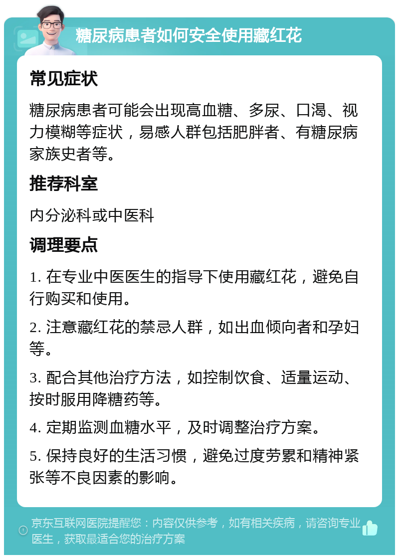 糖尿病患者如何安全使用藏红花 常见症状 糖尿病患者可能会出现高血糖、多尿、口渴、视力模糊等症状，易感人群包括肥胖者、有糖尿病家族史者等。 推荐科室 内分泌科或中医科 调理要点 1. 在专业中医医生的指导下使用藏红花，避免自行购买和使用。 2. 注意藏红花的禁忌人群，如出血倾向者和孕妇等。 3. 配合其他治疗方法，如控制饮食、适量运动、按时服用降糖药等。 4. 定期监测血糖水平，及时调整治疗方案。 5. 保持良好的生活习惯，避免过度劳累和精神紧张等不良因素的影响。