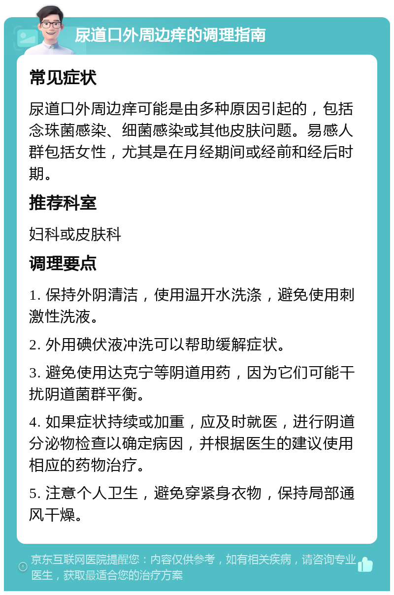 尿道口外周边痒的调理指南 常见症状 尿道口外周边痒可能是由多种原因引起的，包括念珠菌感染、细菌感染或其他皮肤问题。易感人群包括女性，尤其是在月经期间或经前和经后时期。 推荐科室 妇科或皮肤科 调理要点 1. 保持外阴清洁，使用温开水洗涤，避免使用刺激性洗液。 2. 外用碘伏液冲洗可以帮助缓解症状。 3. 避免使用达克宁等阴道用药，因为它们可能干扰阴道菌群平衡。 4. 如果症状持续或加重，应及时就医，进行阴道分泌物检查以确定病因，并根据医生的建议使用相应的药物治疗。 5. 注意个人卫生，避免穿紧身衣物，保持局部通风干燥。