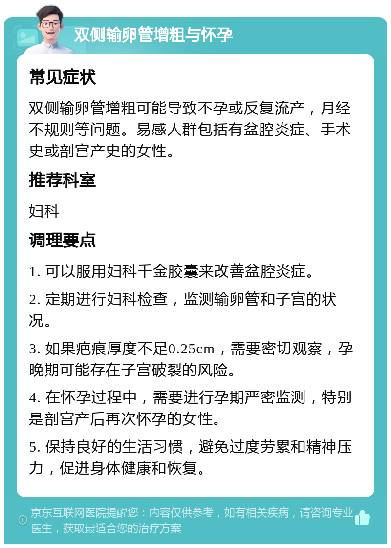 双侧输卵管增粗与怀孕 常见症状 双侧输卵管增粗可能导致不孕或反复流产，月经不规则等问题。易感人群包括有盆腔炎症、手术史或剖宫产史的女性。 推荐科室 妇科 调理要点 1. 可以服用妇科千金胶囊来改善盆腔炎症。 2. 定期进行妇科检查，监测输卵管和子宫的状况。 3. 如果疤痕厚度不足0.25cm，需要密切观察，孕晚期可能存在子宫破裂的风险。 4. 在怀孕过程中，需要进行孕期严密监测，特别是剖宫产后再次怀孕的女性。 5. 保持良好的生活习惯，避免过度劳累和精神压力，促进身体健康和恢复。