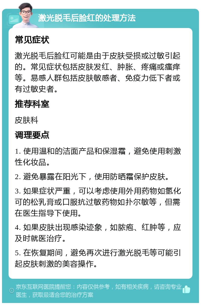 激光脱毛后脸红的处理方法 常见症状 激光脱毛后脸红可能是由于皮肤受损或过敏引起的。常见症状包括皮肤发红、肿胀、疼痛或瘙痒等。易感人群包括皮肤敏感者、免疫力低下者或有过敏史者。 推荐科室 皮肤科 调理要点 1. 使用温和的洁面产品和保湿霜，避免使用刺激性化妆品。 2. 避免暴露在阳光下，使用防晒霜保护皮肤。 3. 如果症状严重，可以考虑使用外用药物如氢化可的松乳膏或口服抗过敏药物如扑尔敏等，但需在医生指导下使用。 4. 如果皮肤出现感染迹象，如脓疱、红肿等，应及时就医治疗。 5. 在恢复期间，避免再次进行激光脱毛等可能引起皮肤刺激的美容操作。