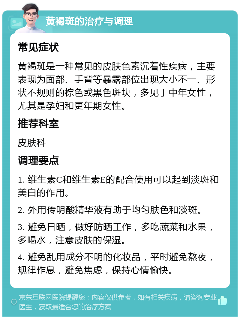 黄褐斑的治疗与调理 常见症状 黄褐斑是一种常见的皮肤色素沉着性疾病，主要表现为面部、手背等暴露部位出现大小不一、形状不规则的棕色或黑色斑块，多见于中年女性，尤其是孕妇和更年期女性。 推荐科室 皮肤科 调理要点 1. 维生素C和维生素E的配合使用可以起到淡斑和美白的作用。 2. 外用传明酸精华液有助于均匀肤色和淡斑。 3. 避免日晒，做好防晒工作，多吃蔬菜和水果，多喝水，注意皮肤的保湿。 4. 避免乱用成分不明的化妆品，平时避免熬夜，规律作息，避免焦虑，保持心情愉快。