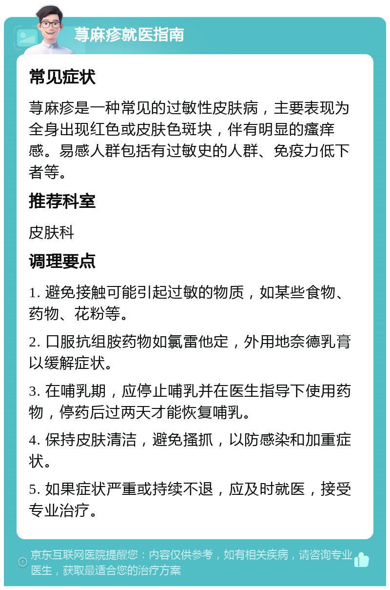 荨麻疹就医指南 常见症状 荨麻疹是一种常见的过敏性皮肤病，主要表现为全身出现红色或皮肤色斑块，伴有明显的瘙痒感。易感人群包括有过敏史的人群、免疫力低下者等。 推荐科室 皮肤科 调理要点 1. 避免接触可能引起过敏的物质，如某些食物、药物、花粉等。 2. 口服抗组胺药物如氯雷他定，外用地奈德乳膏以缓解症状。 3. 在哺乳期，应停止哺乳并在医生指导下使用药物，停药后过两天才能恢复哺乳。 4. 保持皮肤清洁，避免搔抓，以防感染和加重症状。 5. 如果症状严重或持续不退，应及时就医，接受专业治疗。