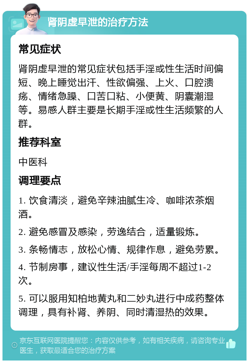 肾阴虚早泄的治疗方法 常见症状 肾阴虚早泄的常见症状包括手淫或性生活时间偏短、晚上睡觉出汗、性欲偏强、上火、口腔溃疡、情绪急躁、口苦口粘、小便黄、阴囊潮湿等。易感人群主要是长期手淫或性生活频繁的人群。 推荐科室 中医科 调理要点 1. 饮食清淡，避免辛辣油腻生冷、咖啡浓茶烟酒。 2. 避免感冒及感染，劳逸结合，适量锻炼。 3. 条畅情志，放松心情、规律作息，避免劳累。 4. 节制房事，建议性生活/手淫每周不超过1-2次。 5. 可以服用知柏地黄丸和二妙丸进行中成药整体调理，具有补肾、养阴、同时清湿热的效果。