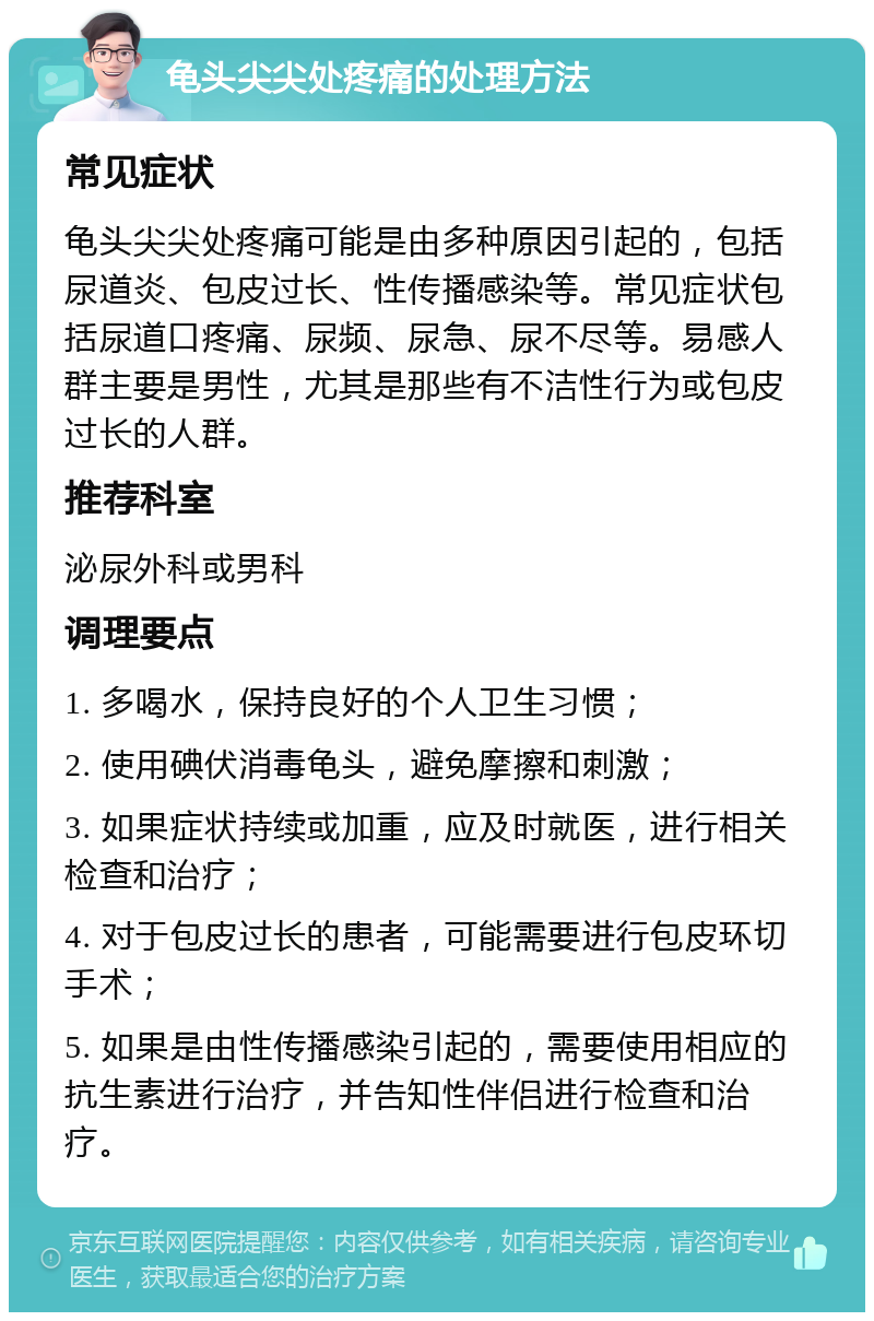 龟头尖尖处疼痛的处理方法 常见症状 龟头尖尖处疼痛可能是由多种原因引起的，包括尿道炎、包皮过长、性传播感染等。常见症状包括尿道口疼痛、尿频、尿急、尿不尽等。易感人群主要是男性，尤其是那些有不洁性行为或包皮过长的人群。 推荐科室 泌尿外科或男科 调理要点 1. 多喝水，保持良好的个人卫生习惯； 2. 使用碘伏消毒龟头，避免摩擦和刺激； 3. 如果症状持续或加重，应及时就医，进行相关检查和治疗； 4. 对于包皮过长的患者，可能需要进行包皮环切手术； 5. 如果是由性传播感染引起的，需要使用相应的抗生素进行治疗，并告知性伴侣进行检查和治疗。