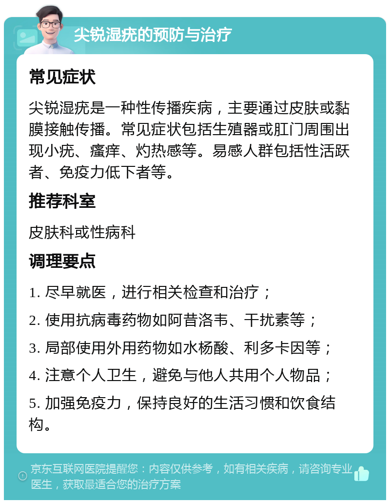 尖锐湿疣的预防与治疗 常见症状 尖锐湿疣是一种性传播疾病，主要通过皮肤或黏膜接触传播。常见症状包括生殖器或肛门周围出现小疣、瘙痒、灼热感等。易感人群包括性活跃者、免疫力低下者等。 推荐科室 皮肤科或性病科 调理要点 1. 尽早就医，进行相关检查和治疗； 2. 使用抗病毒药物如阿昔洛韦、干扰素等； 3. 局部使用外用药物如水杨酸、利多卡因等； 4. 注意个人卫生，避免与他人共用个人物品； 5. 加强免疫力，保持良好的生活习惯和饮食结构。