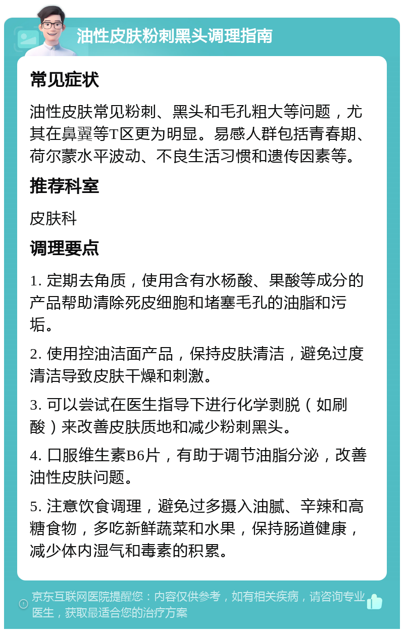 油性皮肤粉刺黑头调理指南 常见症状 油性皮肤常见粉刺、黑头和毛孔粗大等问题，尤其在鼻翼等T区更为明显。易感人群包括青春期、荷尔蒙水平波动、不良生活习惯和遗传因素等。 推荐科室 皮肤科 调理要点 1. 定期去角质，使用含有水杨酸、果酸等成分的产品帮助清除死皮细胞和堵塞毛孔的油脂和污垢。 2. 使用控油洁面产品，保持皮肤清洁，避免过度清洁导致皮肤干燥和刺激。 3. 可以尝试在医生指导下进行化学剥脱（如刷酸）来改善皮肤质地和减少粉刺黑头。 4. 口服维生素B6片，有助于调节油脂分泌，改善油性皮肤问题。 5. 注意饮食调理，避免过多摄入油腻、辛辣和高糖食物，多吃新鲜蔬菜和水果，保持肠道健康，减少体内湿气和毒素的积累。